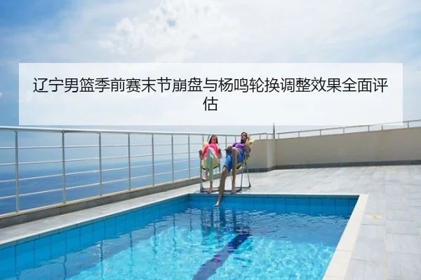 辽宁男篮季前赛末节崩盘与杨鸣轮换调整效果全面评估