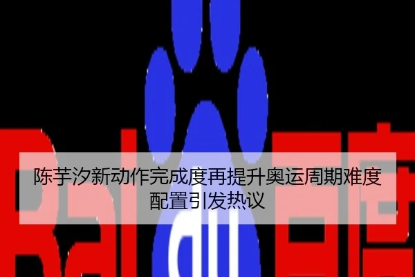 陈芋汐新动作完成度再提升奥运周期难度配置引发热议